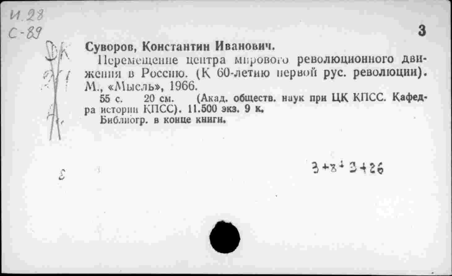 ﻿с-ъз
3
Суворов, Константин Иванович.
Перемещение центра мирового революционного движения в Россию. (К 60-летию первой рус. революции). М., «Мысль», 1966.
55 с. 20 см. (Акад, обществ, наук при ЦК КПСС. Кафедра истории КПСС). 11.500 экз. 9 к.
Библиогр. в конце книги.
г**4 зш